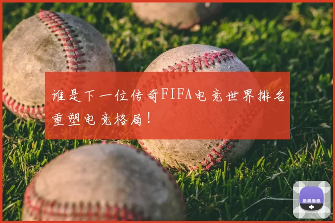 谁是下一位传奇FIFA电竞世界排名重塑电竞格局！
