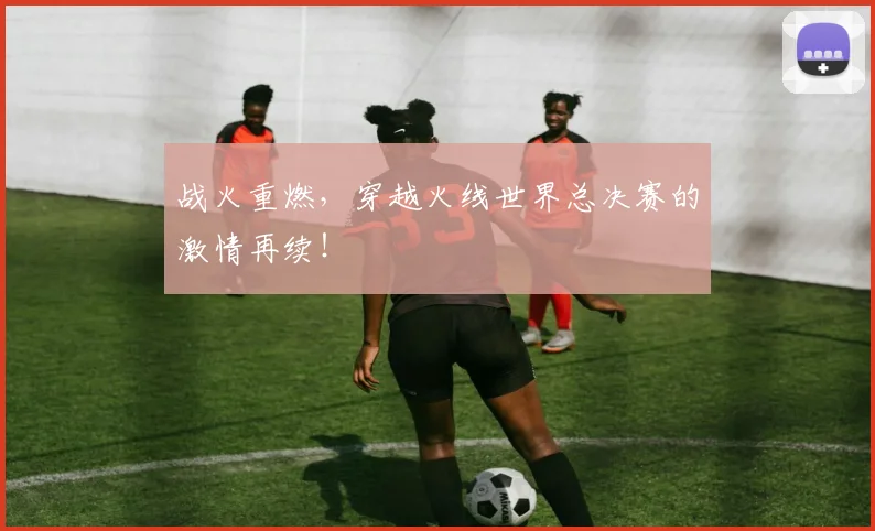 战火重燃，穿越火线世界总决赛的激情再续！