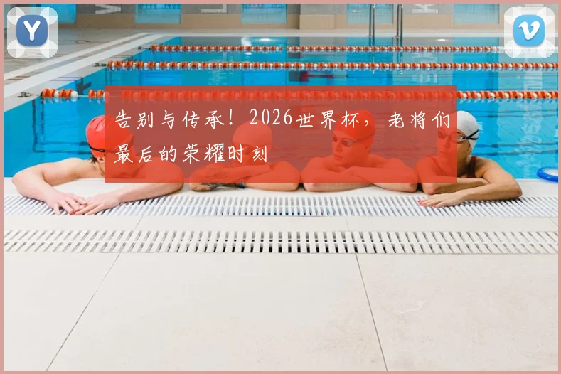 告别与传承!2026世界杯,老将们最后的荣耀时刻