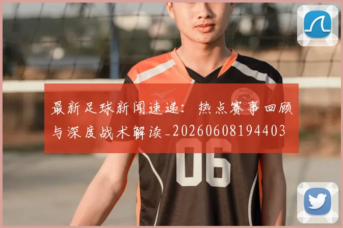 最新足球新闻速递：热点赛事回顾与深度战术解读_20260608194403