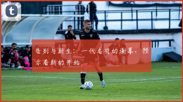 告别与新生：一代名将的谢幕，预示着新的开始