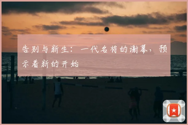 告别与新生：一代名将的谢幕，预示着新的开始
