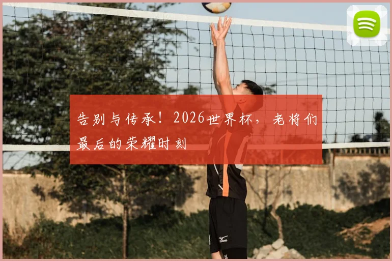 告别与传承！2026世界杯，老将们最后的荣耀时刻