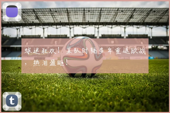 球迷狂欢！某队时隔多年重返欧战，热泪盈眶！