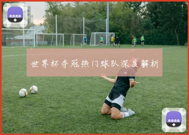 世界杯夺冠热门球队深度解析