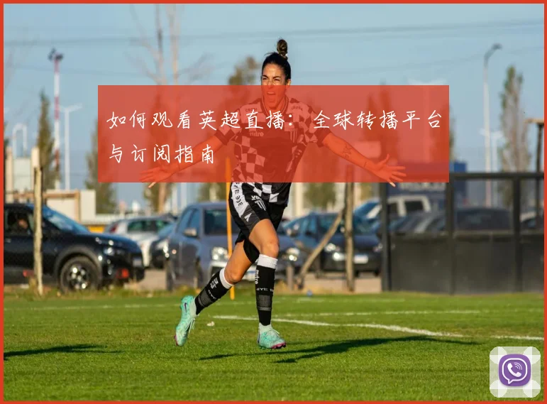 如何观看英超直播：全球转播平台与订阅指南