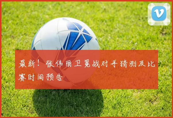 最新!张伟丽卫冕战对手猜测及比赛时间预告