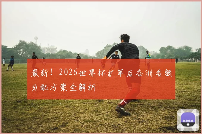 最新!2026世界杯扩军后各洲名额分配方案全解析