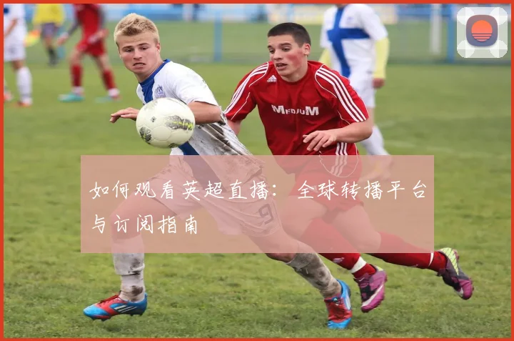 如何观看英超直播：全球转播平台与订阅指南