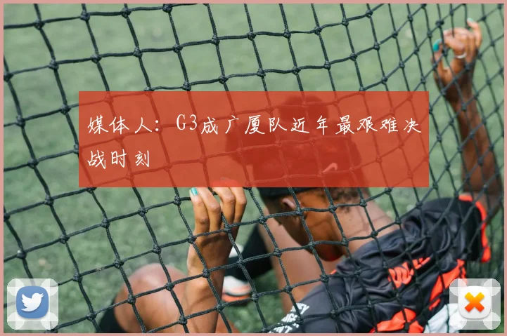 媒体人:G3成广厦队近年最艰难决战时刻