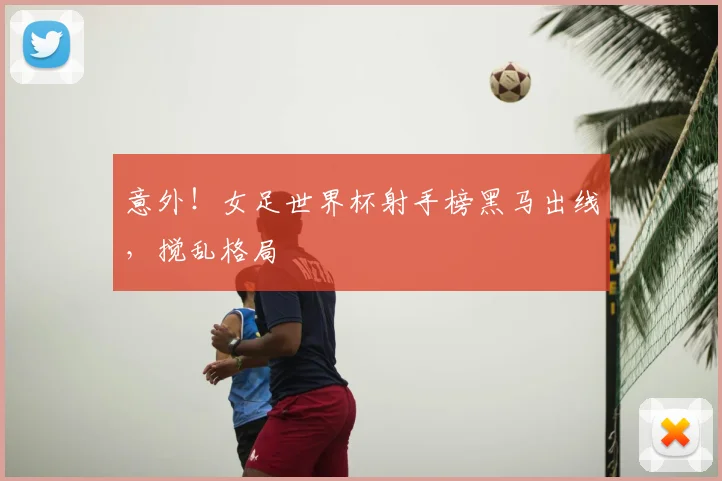 意外！女足世界杯射手榜黑马出线，搅乱格局