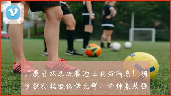 广厦晋级总决赛迎三利好消息！胡金秋孙铭徽伤势无碍，许钟豪展强硬攻坚