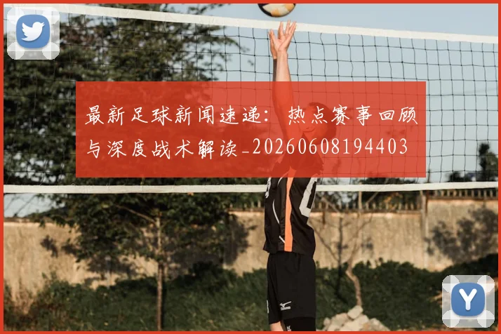 最新足球新闻速递：热点赛事回顾与深度战术解读_20260608194403