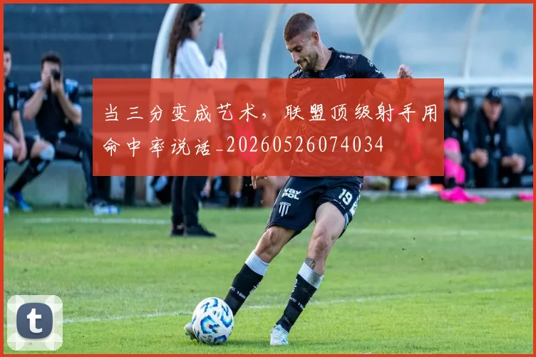 当三分变成艺术，联盟顶级射手用命中率说话_20260526074034