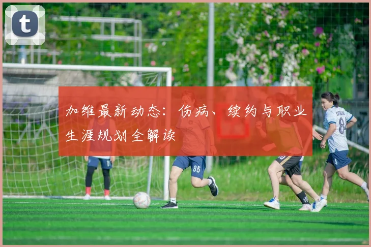 加维最新动态：伤病、续约与职业生涯规划全解读