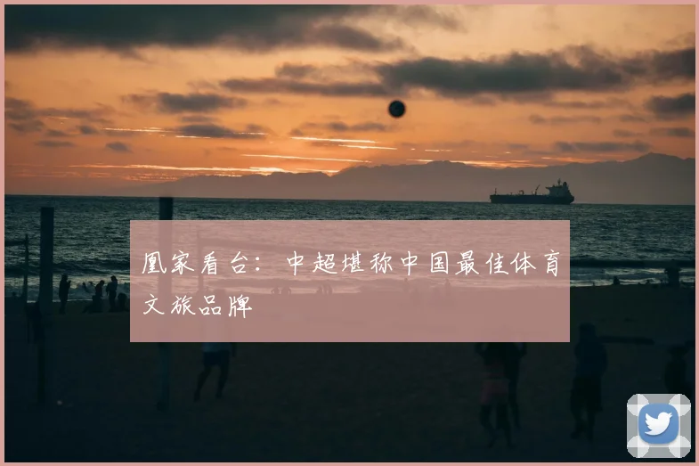 凰家看台：中超堪称中国最佳体育文旅品牌